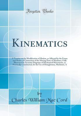 Read Online Kinematics: A Treatise on the Modification of Motion, as Affected by the Forms and Modes of Connection of the Moving Parts of Machines, Fully Illustrated by Accurate Diagrams of Mechanical Movements, as Practically Constructed, for the Use of Draughtmen - Charles William Mac Cord file in PDF