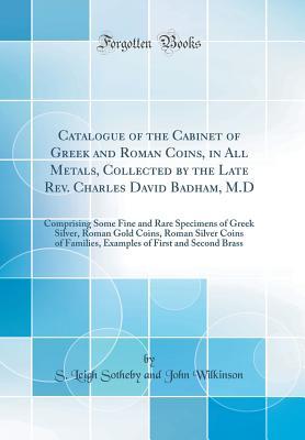 Download Catalogue of the Cabinet of Greek and Roman Coins, in All Metals, Collected by the Late Rev. Charles David Badham, M.D: Comprising Some Fine and Rare Specimens of Greek Silver, Roman Gold Coins, Roman Silver Coins of Families, Examples of First and Second - S. Leigh Sotheby | PDF