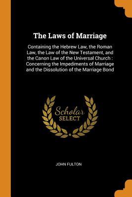 Read The Laws of Marriage: Containing the Hebrew Law, the Roman Law, the Law of the New Testament, and the Canon Law of the Universal Church: Concerning the Impediments of Marriage and the Dissolution of the Marriage Bond - John Fulton | ePub