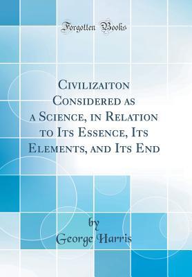 Read Online Civilizaiton Considered as a Science, in Relation to Its Essence, Its Elements, and Its End (Classic Reprint) - George Harris | ePub