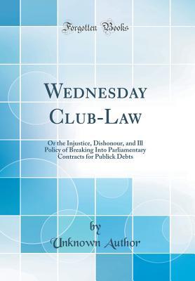 Read Wednesday Club-Law: Or the Injustice, Dishonour, and Ill Policy of Breaking Into Parliamentary Contracts for Publick Debts (Classic Reprint) - Unknown file in ePub