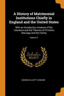 Read A History of Matrimonial Institutions Chiefly in England and the United States: With an Introductory Analysis of the Literature and the Theories of Primitive Marriage and the Family; Volume 3 - George Elliott Howard file in ePub