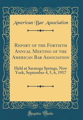 Read Online Report of the Fortieth Annual Meeting of the American Bar Association: Held at Saratoga Springs, New York, September 4, 5, 6, 1917 (Classic Reprint) - American Bar Association | PDF