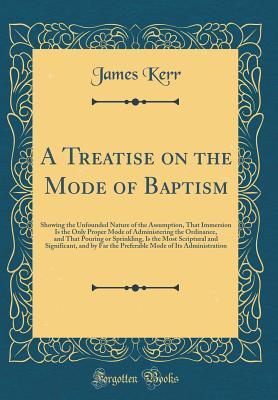 Read A Treatise on the Mode of Baptism: Showing the Unfounded Nature of the Assumption, That Immersion Is the Only Proper Mode of Administering the Ordinance, and That Pouring or Sprinkling, Is the Most Scriptural and Significant, and by Far the Preferable Mod - James Kerr | PDF