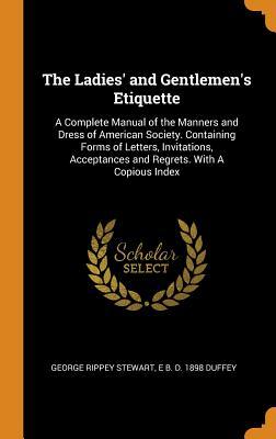 Full Download The Ladies' and Gentlemen's Etiquette: A Complete Manual of the Manners and Dress of American Society. Containing Forms of Letters, Invitations, Acceptances and Regrets. with a Copious Index - George Rippey Stewart file in ePub