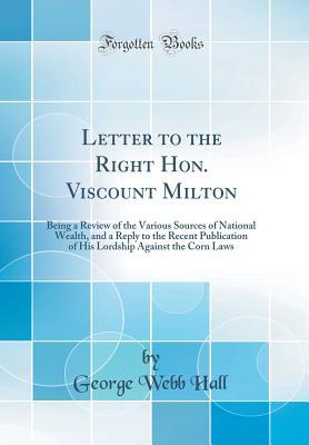 Full Download Letter to the Right Hon. Viscount Milton: Being a Review of the Various Sources of National Wealth, and a Reply to the Recent Publication of His Lordship Against the Corn Laws (Classic Reprint) - George Webb Hall file in PDF