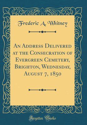 Download An Address Delivered at the Consecration of Evergreen Cemetery, Brighton, Wednesday, August 7, 1850 (Classic Reprint) - Frederic A Whitney file in PDF