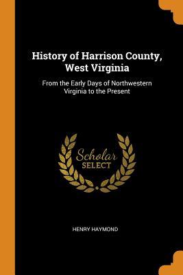 Read Online History of Harrison County, West Virginia: From the Early Days of Northwestern Virginia to the Present - Henry Haymond | PDF