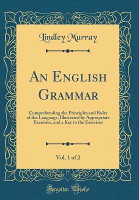 Read Online An English Grammar, Vol. 1 of 2: Comprehending the Principles and Rules of the Language, Illustrated by Appropriate Exercises, and a Key to the Exercises (Classic Reprint) - Lindley Murray | PDF