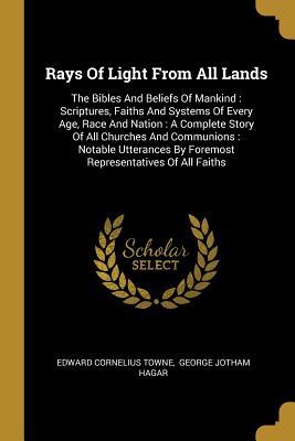 Read Online Rays Of Light From All Lands: The Bibles And Beliefs Of Mankind: Scriptures, Faiths And Systems Of Every Age, Race And Nation: A Complete Story Of All Churches And Communions: Notable Utterances By Foremost Representatives Of All Faiths - Edward Cornelius Towne file in PDF