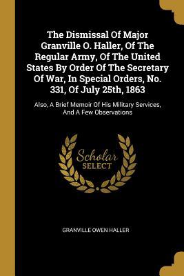 Download The Dismissal Of Major Granville O. Haller, Of The Regular Army, Of The United States By Order Of The Secretary Of War, In Special Orders, No. 331, Of July 25th, 1863: Also, A Brief Memoir Of His Military Services, And A Few Observations - Granville Owen Haller | PDF