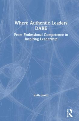 Read Online Where Authentic Leaders Dare: From Professional Competence to Inspiring Leadership - Ruth Smith | PDF