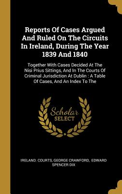 Download Reports Of Cases Argued And Ruled On The Circuits In Ireland, During The Year 1839 And 1840: Together With Cases Decided At The Nisi Prius Sittings, And In The Courts Of Criminal Jurisdiction At Dublin: A Table Of Cases, And An Index To The - Ireland Courts | ePub