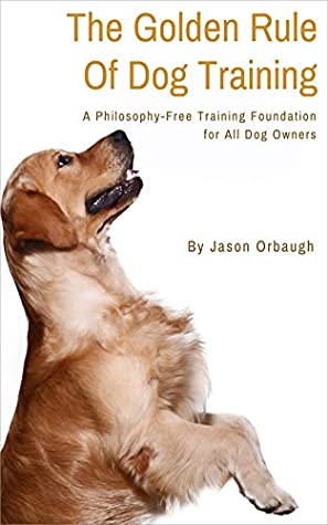 Full Download The Golden Rule Of Dog Training: A Philosophy-Free Training Foundation For All Dog Owners - Jason Orbaugh file in PDF
